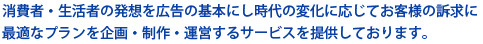 消費者・生活者の発想を広告の基本にし時代の変化に応じてお客様の訴求に最適なプランを企画・制作・運営するサービスを提供しております。